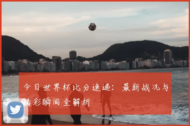 今日世界杯比分速递：最新战况与精彩瞬间全解析