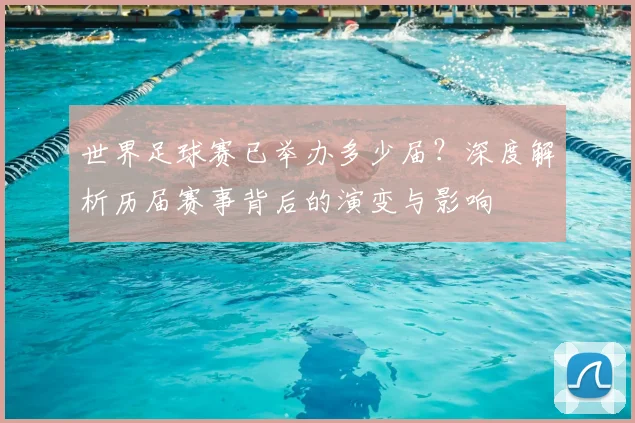 世界足球赛已举办多少届?深度解析历届赛事背后的演变与影响