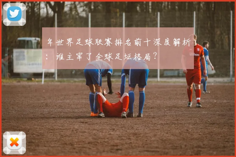 年世界足球联赛排名前十深度解析:谁主宰了全球足坛格局?
